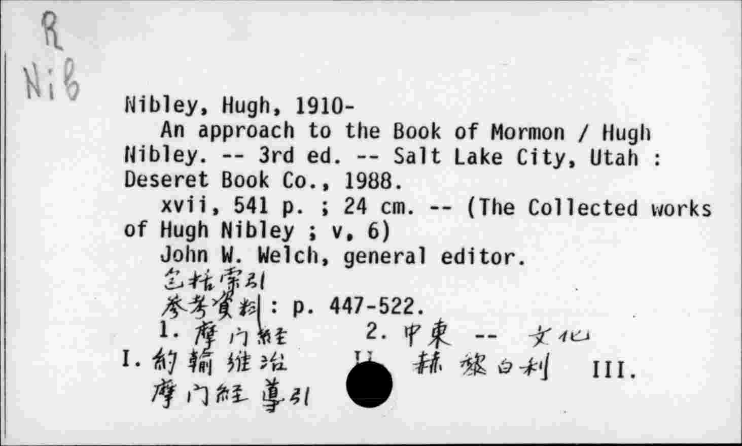 ﻿Nibley, Hugh, 1910-
An approach to the Book of Mormon / Hugh Nibley. -- 3rd ed. -- Salt Lake City, Utah : Deseret Book Co., 1988.
xvii, 541 p. ; 24 cm. -- (The Collected works of Hugh Nibley ; v, 6)
John W. Welch, general editor.
43>£/d : p. 447-522.
7? rjMt 2. tffi -
I • Ifl'l	u? III
9